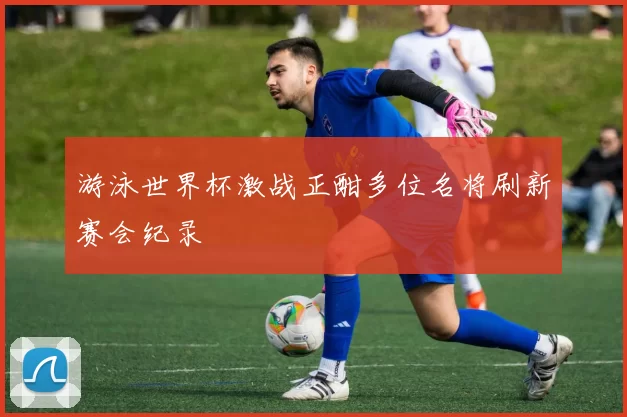游泳世界杯激战正酣多位名将刷新赛会纪录