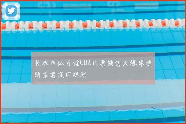 长春市体育馆CBA门票销售火爆球迷购票需提前规划