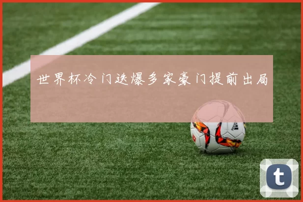 世界杯冷门迭爆多家豪门提前出局