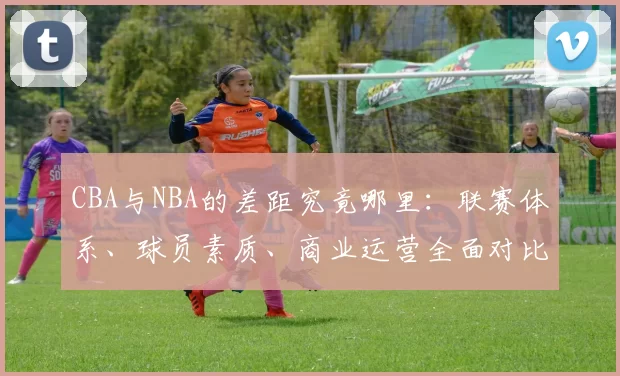 CBA与NBA的差距究竟哪里：联赛体系、球员素质、商业运营全面对比