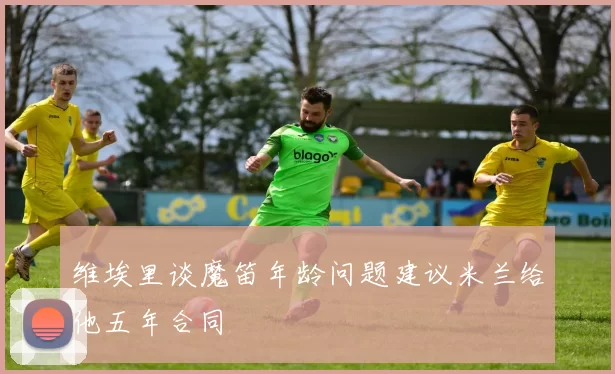 维埃里谈魔笛年龄问题建议米兰给他五年合同