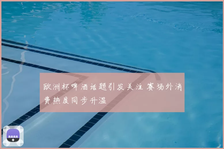 欧洲杯啤酒话题引发关注 赛场外消费热度同步升温