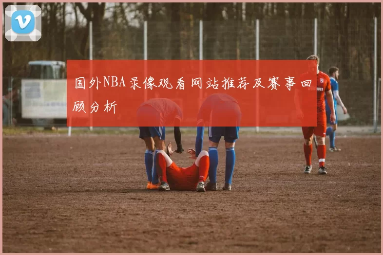 国外NBA录像观看网站推荐及赛事回顾分析