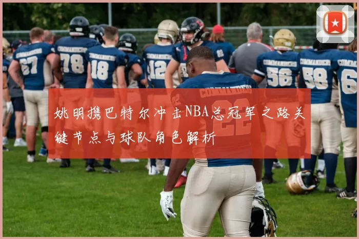 姚明携巴特尔冲击NBA总冠军之路关键节点与球队角色解析
