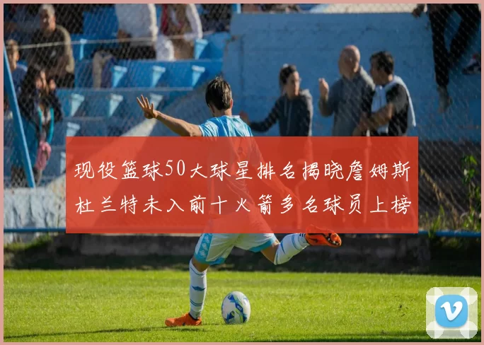 现役篮球50大球星排名揭晓詹姆斯杜兰特未入前十火箭多名球员上榜前五竞争激烈