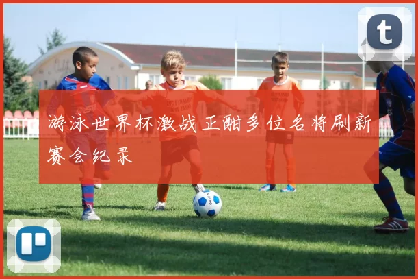 游泳世界杯激战正酣多位名将刷新赛会纪录