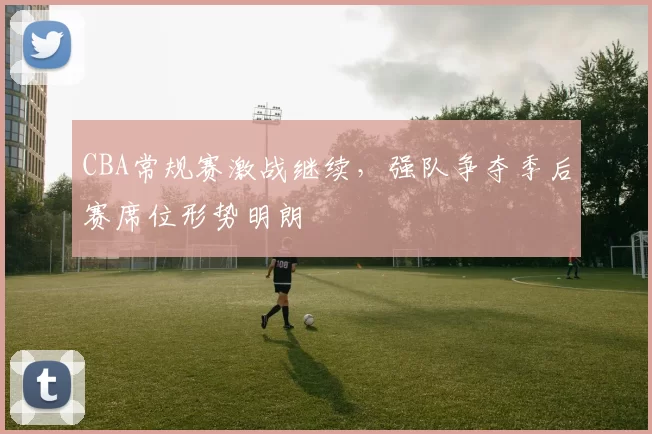 CBA常规赛激战继续，强队争夺季后赛席位形势明朗