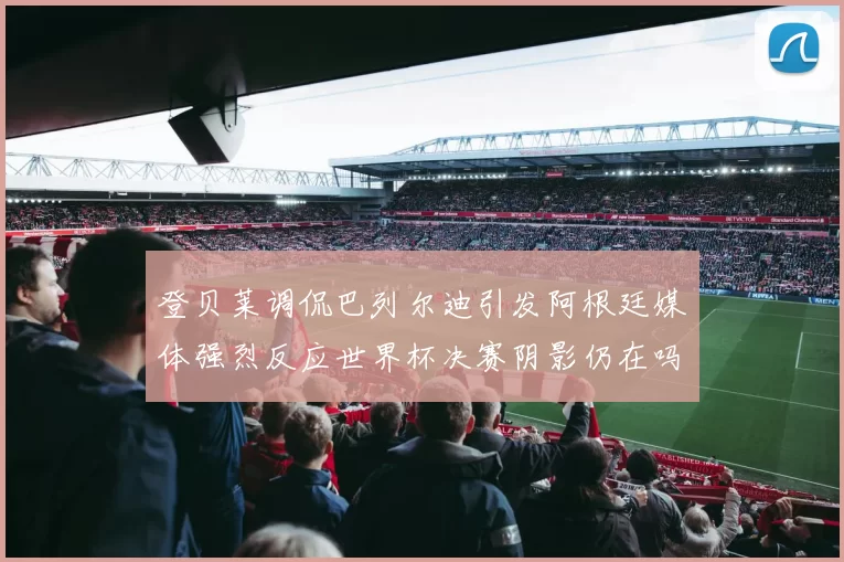 登贝莱调侃巴列尔迪引发阿根廷媒体强烈反应世界杯决赛阴影仍在吗