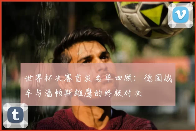 世界杯决赛首发名单回顾：德国战车与潘帕斯雄鹰的终极对决