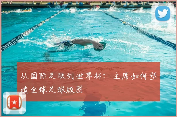 从国际足联到世界杯：主席如何塑造全球足球版图