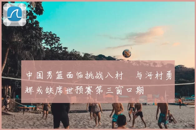 中国男篮面临挑战八村塁与河村勇辉或缺席世预赛第三窗口期
