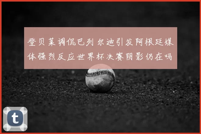 登贝莱调侃巴列尔迪引发阿根廷媒体强烈反应世界杯决赛阴影仍在吗