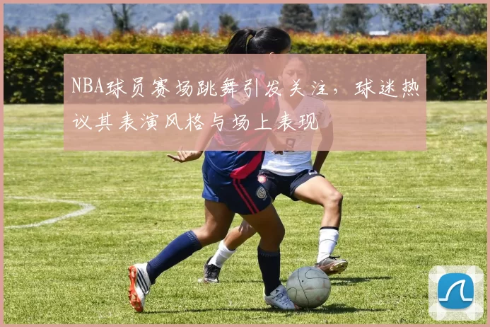 NBA球员赛场跳舞引发关注，球迷热议其表演风格与场上表现