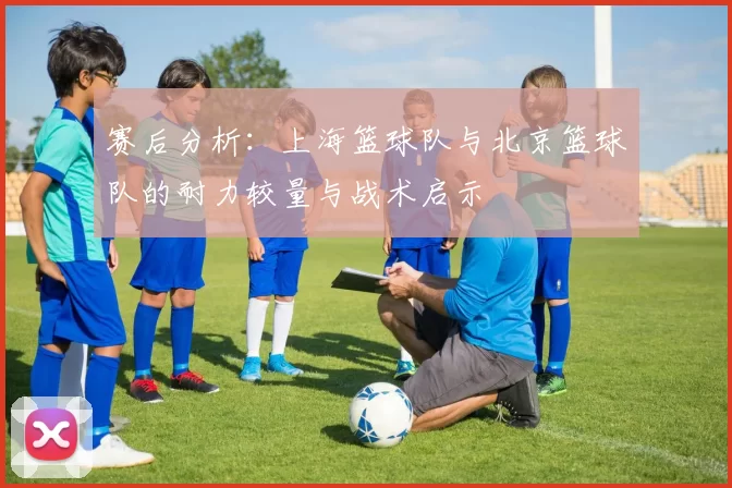 赛后分析：上海篮球队与北京篮球队的耐力较量与战术启示