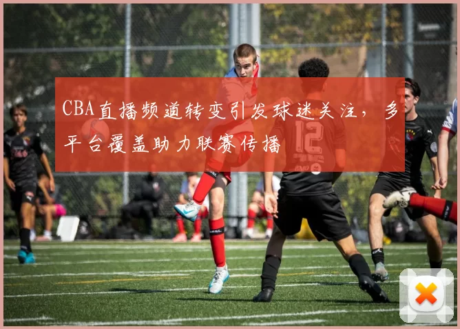 CBA直播频道转变引发球迷关注，多平台覆盖助力联赛传播