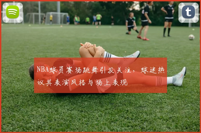 NBA球员赛场跳舞引发关注，球迷热议其表演风格与场上表现