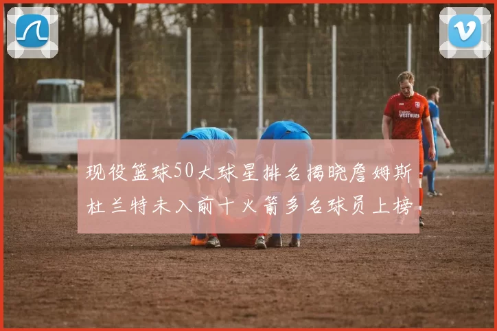现役篮球50大球星排名揭晓詹姆斯杜兰特未入前十火箭多名球员上榜前五竞争激烈