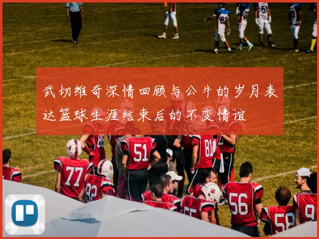 武切维奇深情回顾与公牛的岁月表达篮球生涯结束后的不变情谊