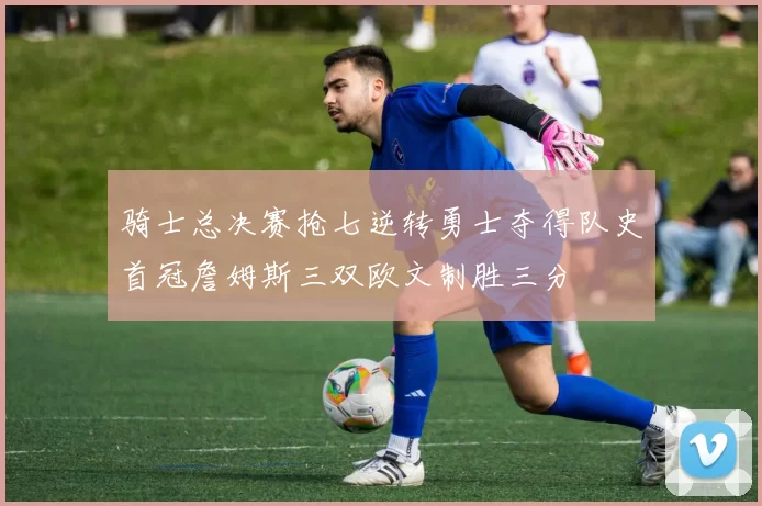 骑士总决赛抢七逆转勇士夺得队史首冠詹姆斯三双欧文制胜三分