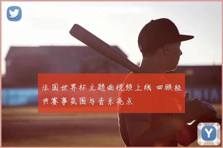 法国世界杯主题曲视频上线 回顾经典赛事氛围与音乐亮点