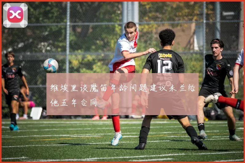 维埃里谈魔笛年龄问题建议米兰给他五年合同