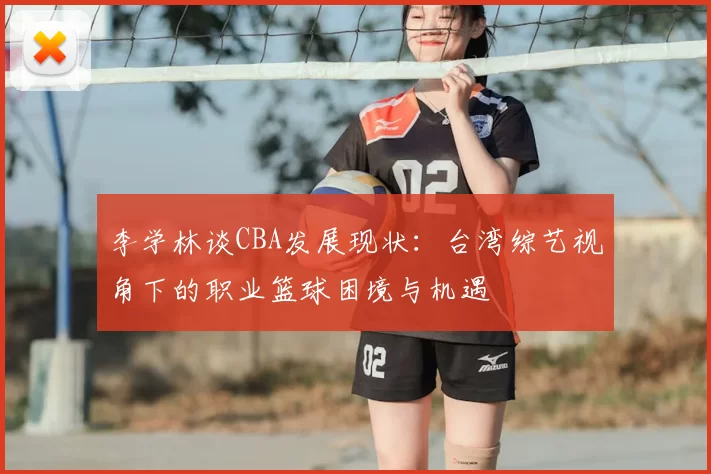 李学林谈CBA发展现状:台湾综艺视角下的职业篮球困境与机遇