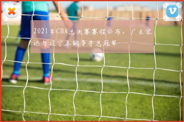 2021年CBA总决赛赛程公布，广东宏远与辽宁本钢争夺总冠军