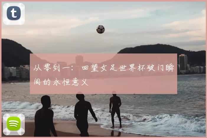 从零到一：回望女足世界杯破门瞬间的永恒意义