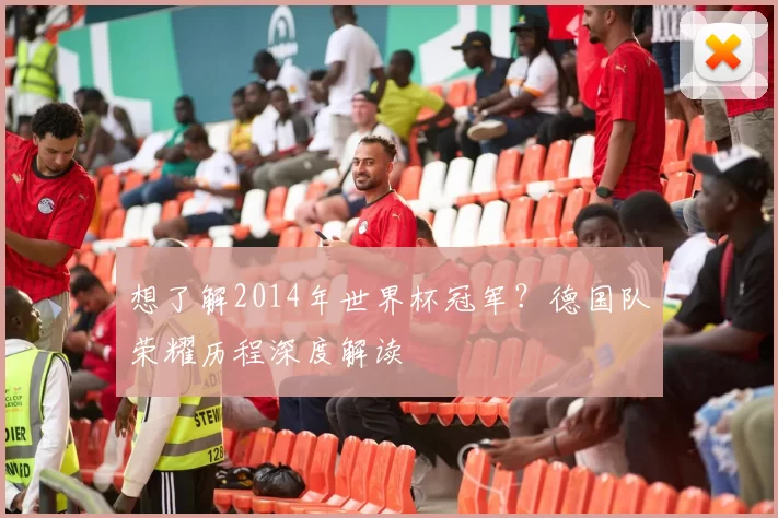 想了解2014年世界杯冠军?德国队荣耀历程深度解读