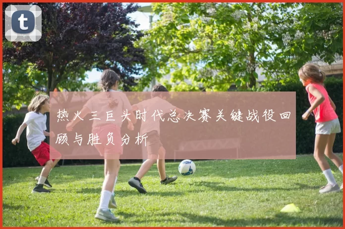 热火三巨头时代总决赛关键战役回顾与胜负分析