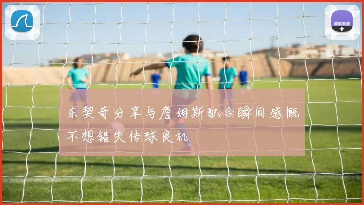东契奇分享与詹姆斯配合瞬间感慨不想错失传球良机