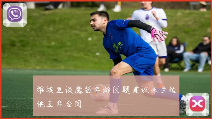 维埃里谈魔笛年龄问题建议米兰给他五年合同