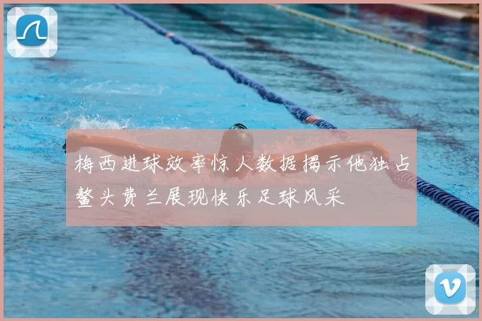梅西进球效率惊人数据揭示他独占鳌头费兰展现快乐足球风采