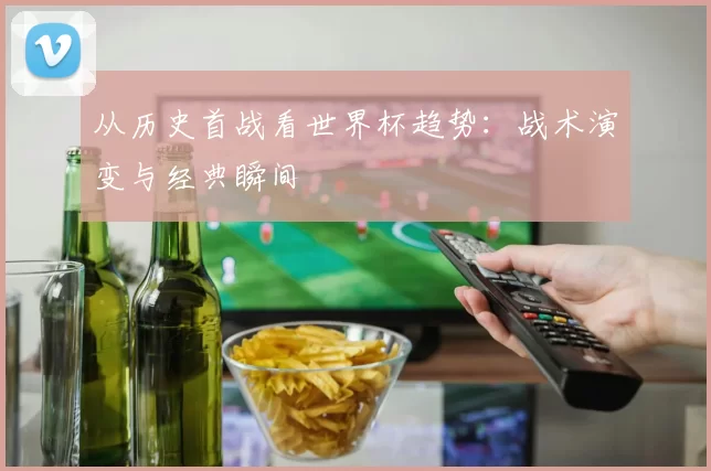 从历史首战看世界杯趋势：战术演变与经典瞬间