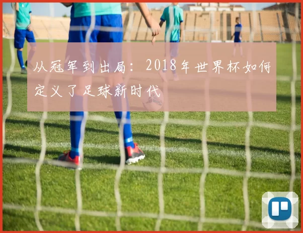 从冠军到出局：2018年世界杯如何定义了足球新时代