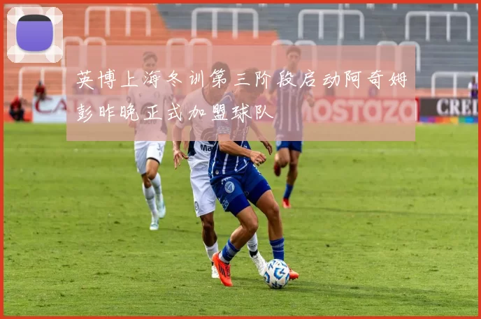 英博上海冬训第三阶段启动阿奇姆彭昨晚正式加盟球队