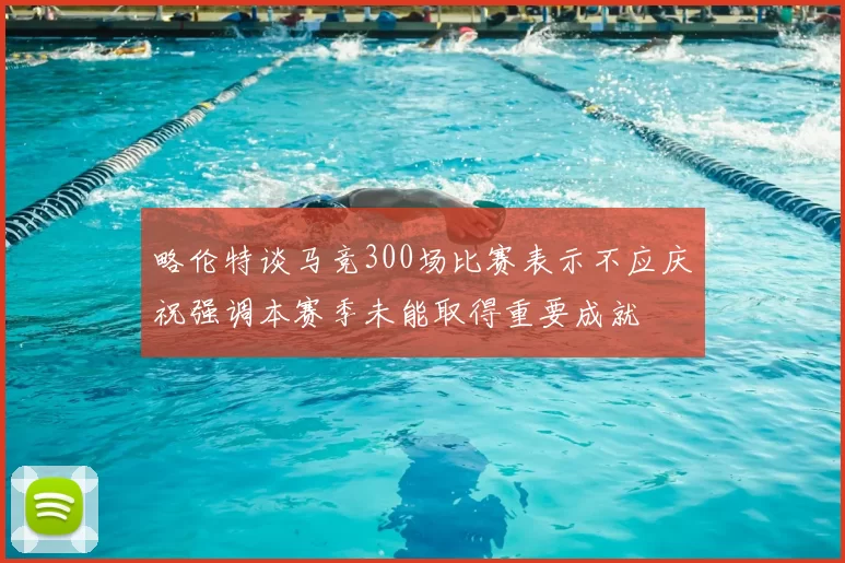 略伦特谈马竞300场比赛表示不应庆祝强调本赛季未能取得重要成就
