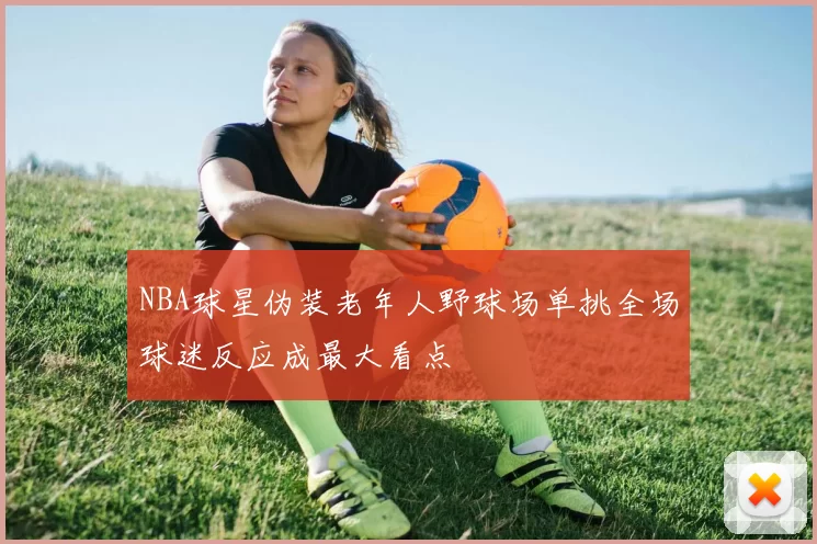 NBA球星伪装老年人野球场单挑全场球迷反应成最大看点