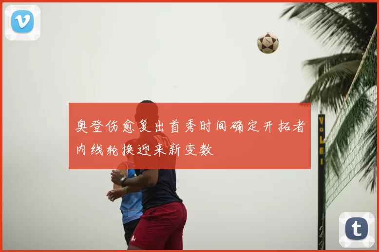奥登伤愈复出首秀时间确定开拓者内线轮换迎来新变数