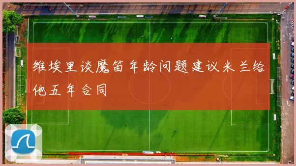 维埃里谈魔笛年龄问题建议米兰给他五年合同