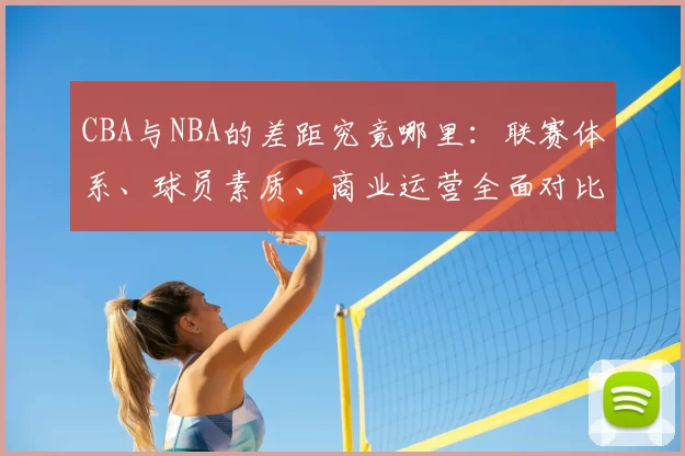 CBA与NBA的差距究竟哪里:联赛体系、球员素质、商业运营全面对比