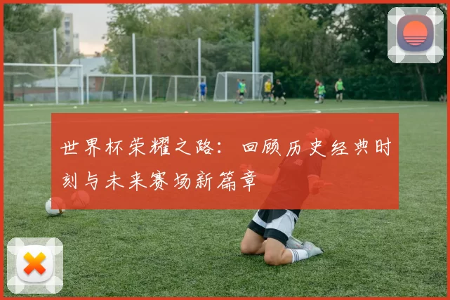 世界杯荣耀之路：回顾历史经典时刻与未来赛场新篇章