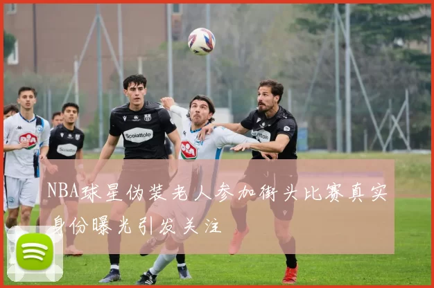 NBA球星伪装老人参加街头比赛真实身份曝光引发关注