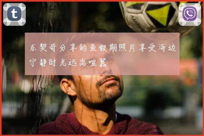 东契奇分享钓鱼假期照片享受海边宁静时光远离喧嚣