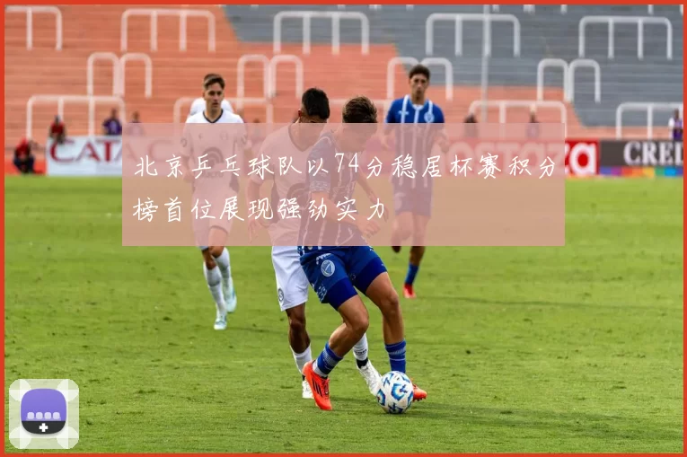 北京乒乓球队以74分稳居杯赛积分榜首位展现强劲实力