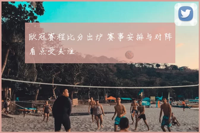 欧冠赛程比分出炉 赛事安排与对阵看点受关注