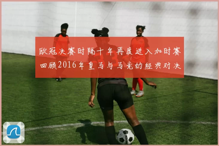 欧冠决赛时隔十年再度进入加时赛回顾2016年皇马与马竞的经典对决