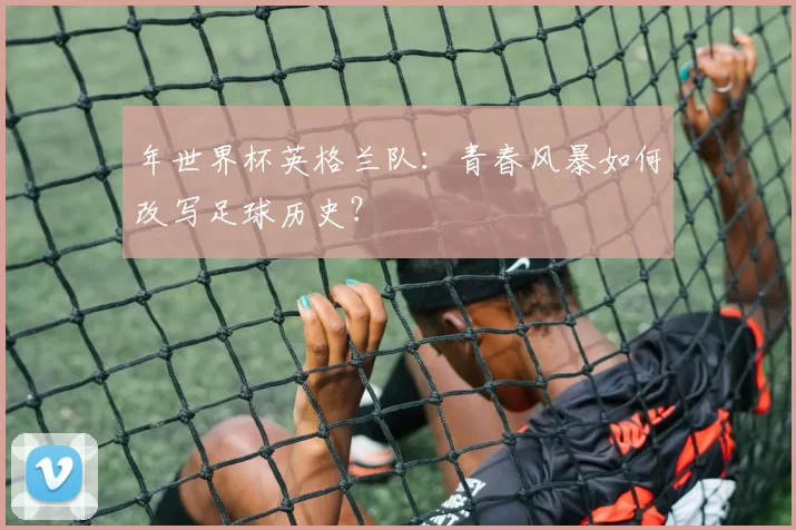 年世界杯英格兰队:青春风暴如何改写足球历史?