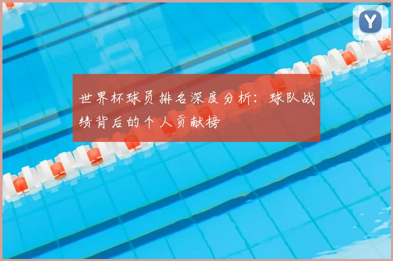 世界杯球员排名深度分析：球队战绩背后的个人贡献榜