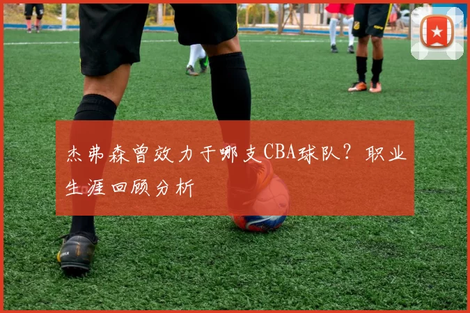 杰弗森曾效力于哪支CBA球队？职业生涯回顾分析